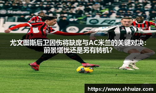 尤文图斯后卫因伤将缺席与AC米兰的关键对决：前景堪忧还是另有转机？