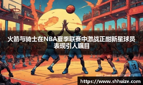 火箭与骑士在NBA夏季联赛中激战正酣新星球员表现引人瞩目