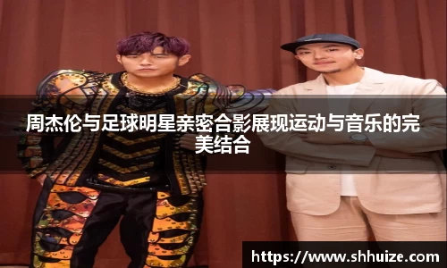 周杰伦与足球明星亲密合影展现运动与音乐的完美结合