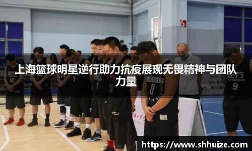 上海篮球明星逆行助力抗疫展现无畏精神与团队力量